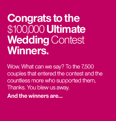 Congrats to the $100,000 Ultimate Wedding Contest Winners. Wow. What can we say? To the 7,500 couples that entered the contest and the countless more who supported them, thanks. You blew us away. And the winners are...